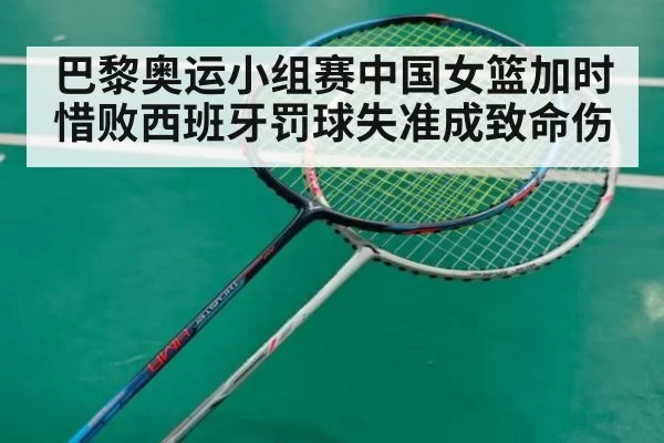 巴黎奥运小组赛中国女篮加时惜败西班牙罚球失准成致命伤