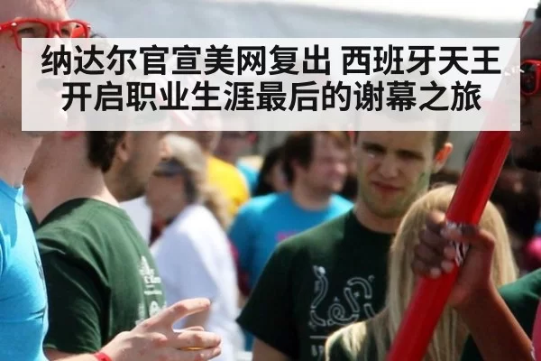 纳达尔官宣美网复出 西班牙天王开启职业生涯最后的谢幕之旅